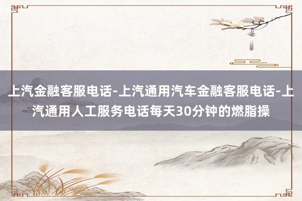 上汽金融客服电话-上汽通用汽车金融客服电话-上汽通用人工服务电话每天30分钟的燃脂操