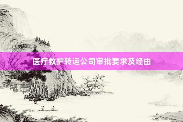医疗救护转运公司审批要求及经由